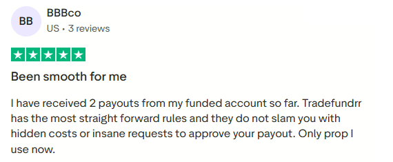 BBBco, US, 3 reviews. Five stars. Been smooth for me. I have received 2 payouts from my funded account so far. Tradefundrr has the most straight forward rules and they do not slam you with hidden costs or insane requests to approve your payout. Only prop I use now.