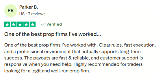 Parker B., US, 7 reviews. Five stars, marked Verified in the supplied screenshot. One of the best prop firms I’ve worked... One of the best prop firms I’ve worked with. Clear rules, fast execution, and a professional environment that actually supports long-term success. The payouts are fast & reliable, and customer support is responsive when you need help. Highly recommended for traders looking for a legit and well-run prop firm.